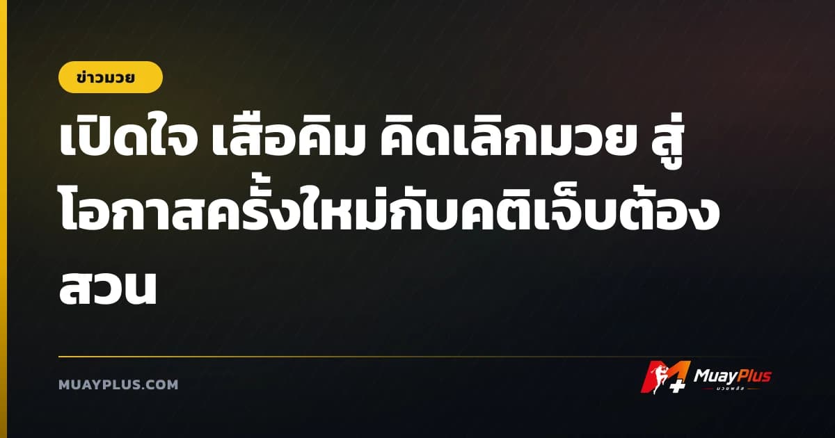เปิดใจ เสือคิม คิดเลิกมวย สู่โอกาสครั้งใหม่กับคติเจ็บต้องสวน