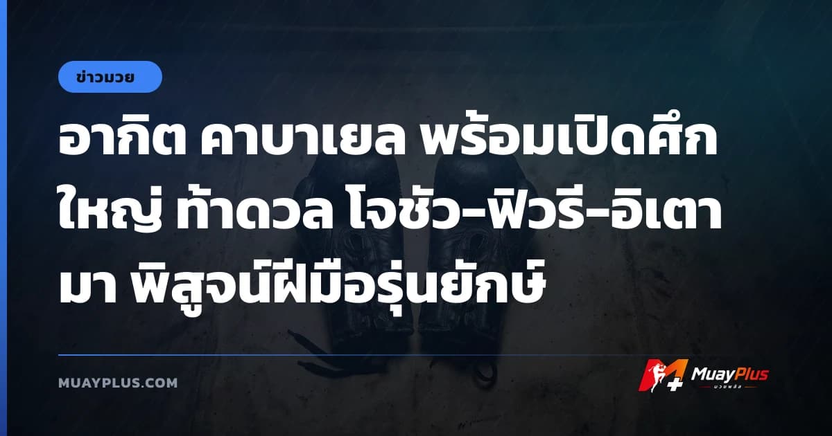 อากิต คาบาเยล พร้อมเปิดศึกใหญ่ ท้าดวล โจชัว-ฟิวรี-อิเตามา พิสูจน์ฝีมือรุ่นยักษ์